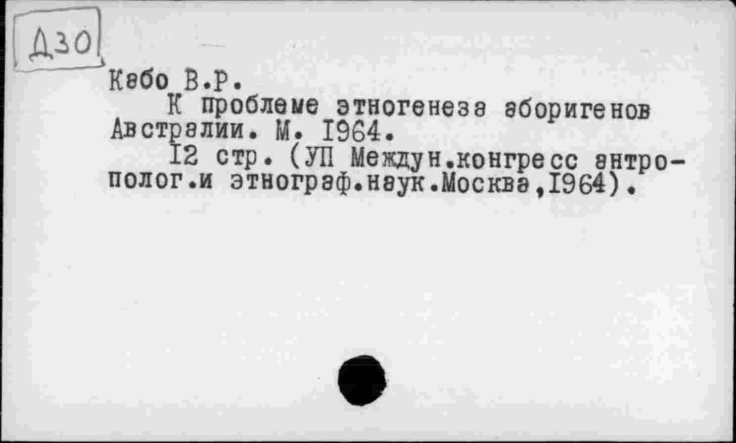 ﻿Дго
^Кабо В.р.
К проблеме этногенезе аборигенов Австралии. И. 1964.
12 стр. (УП Междун.конгресс антрополог.и этнограф.наук.Москва,1964).